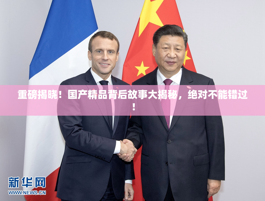 重磅揭晓！国产精品背后故事大揭秘，绝对不能错过！