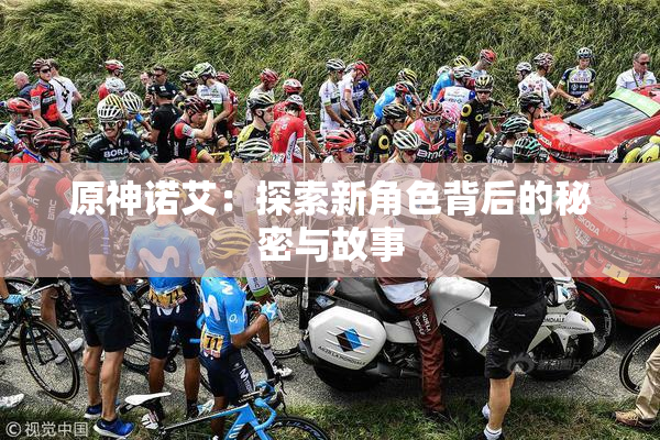 原神诺艾：探索新角色背后的秘密与故事