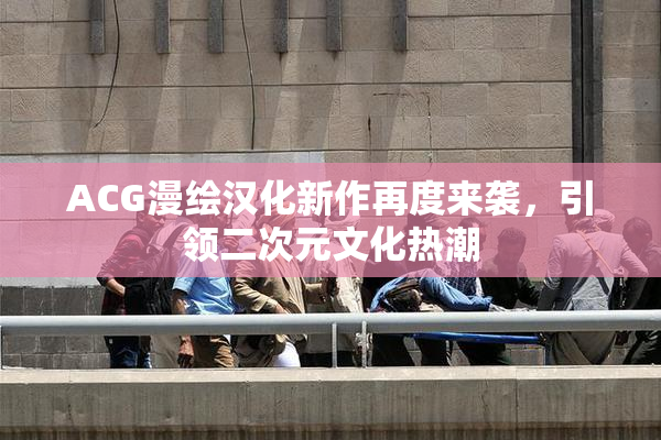 ACG漫绘汉化新作再度来袭，引领二次元文化热潮