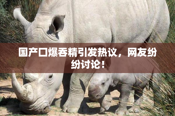 国产囗爆吞精引发热议，网友纷纷讨论！