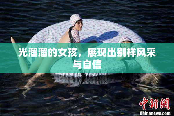 光溜溜的女孩，展现出别样风采与自信