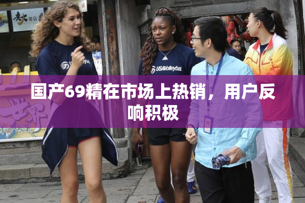 国产69精在市场上热销，用户反响积极