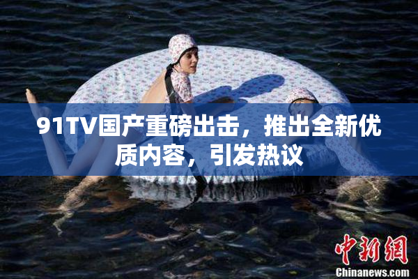 91TV国产重磅出击，推出全新优质内容，引发热议