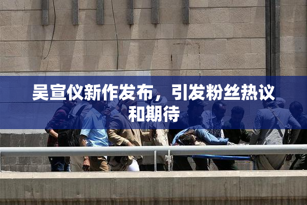 吴宣仪新作发布，引发粉丝热议和期待