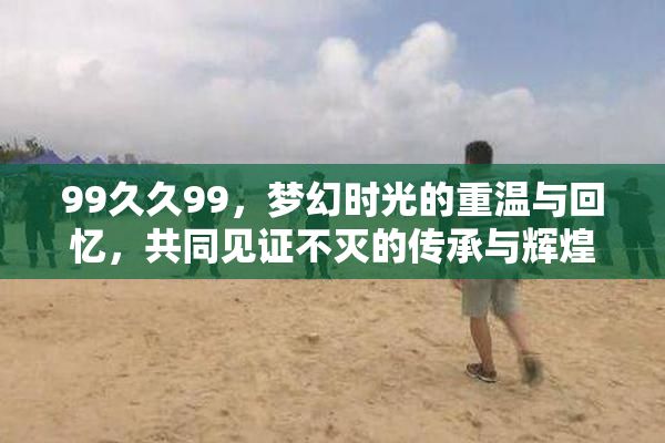 99久久99，梦幻时光的重温与回忆，共同见证不灭的传承与辉煌。