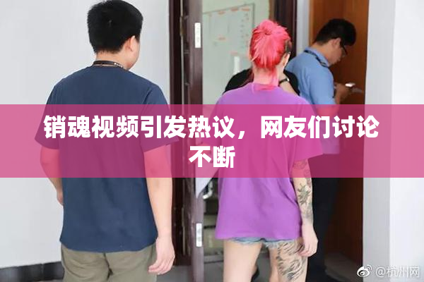 销魂视频引发热议，网友们讨论不断