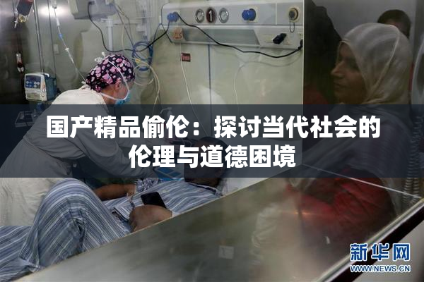 国产精品偷伦：探讨当代社会的伦理与道德困境