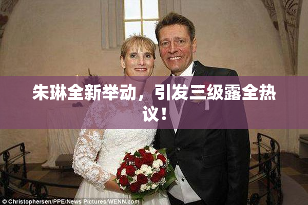 朱琳全新举动，引发三级露全热议！