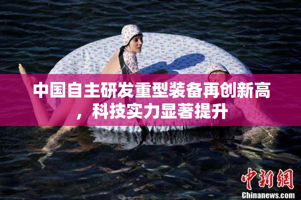 中国自主研发重型装备再创新高，科技实力显著提升