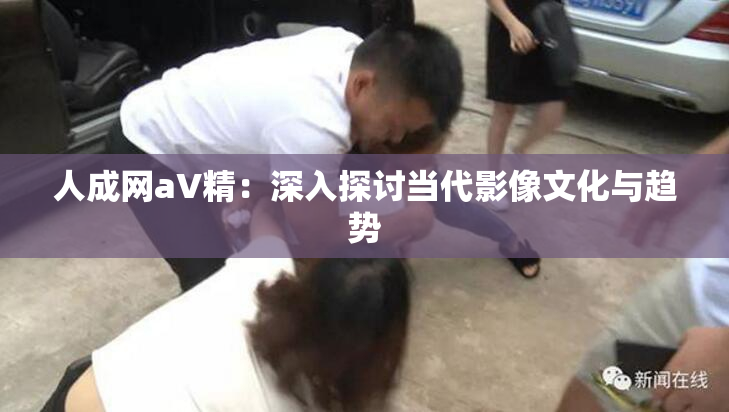 人成网aV精：深入探讨当代影像文化与趋势