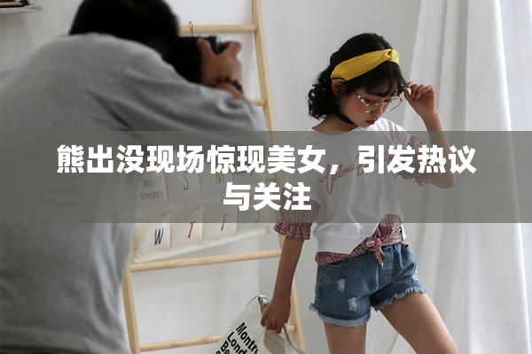 熊出没现场惊现美女，引发热议与关注