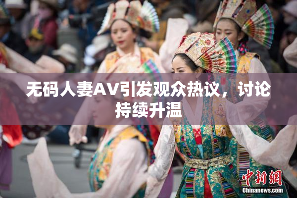 无码人妻AV引发观众热议，讨论持续升温