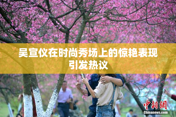 吴宣仪在时尚秀场上的惊艳表现引发热议