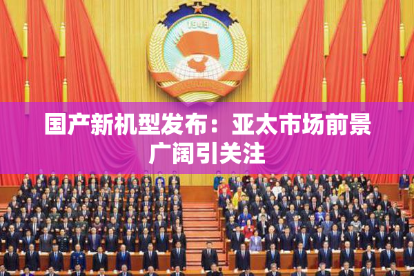 国产新机型发布：亚太市场前景广阔引关注