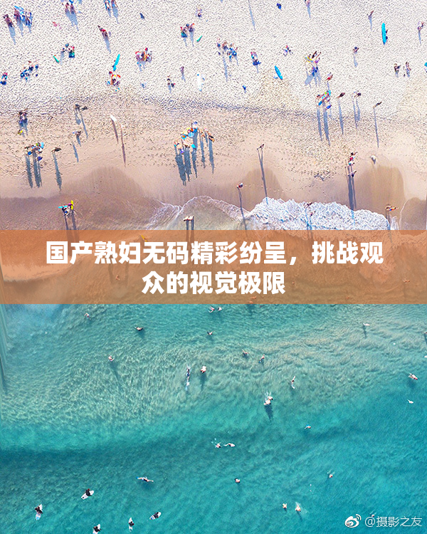 国产熟妇无码精彩纷呈，挑战观众的视觉极限