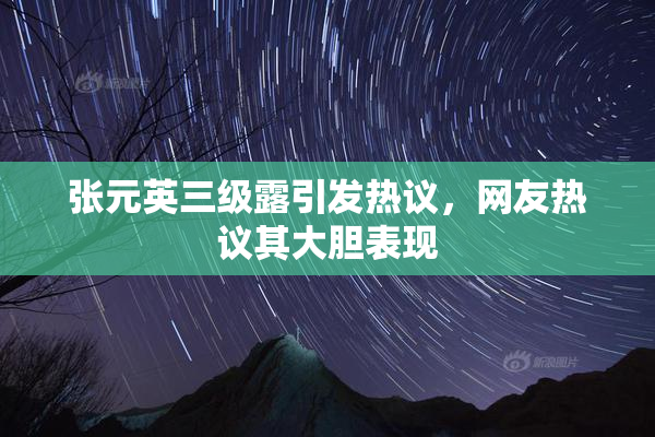 张元英三级露引发热议，网友热议其大胆表现