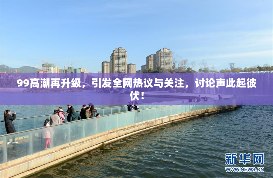 99高潮再升级，引发全网热议与关注，讨论声此起彼伏！