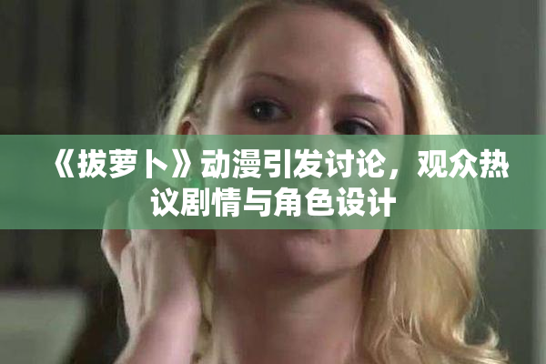 《拔萝卜》动漫引发讨论，观众热议剧情与角色设计