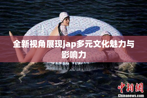 全新视角展现jap多元文化魅力与影响力