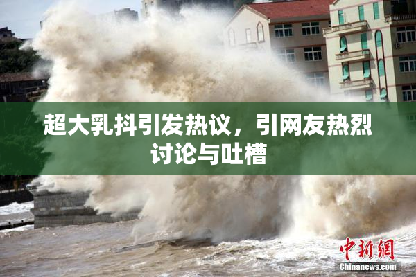 超大乳抖引发热议，引网友热烈讨论与吐槽