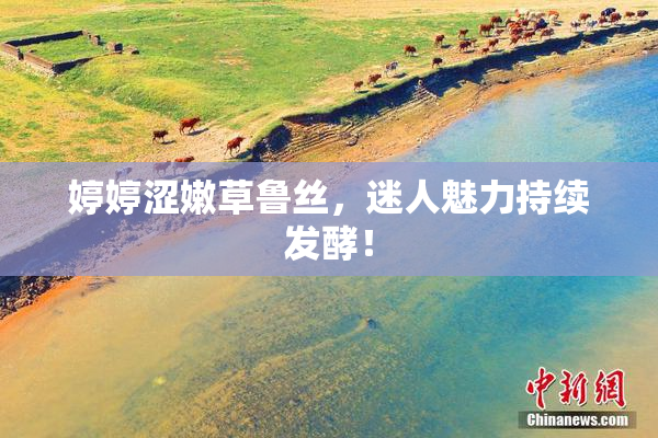 婷婷涩嫩草鲁丝，迷人魅力持续发酵！