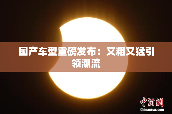 国产车型重磅发布：又粗又猛引领潮流