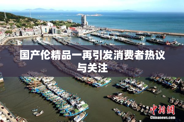 国产伦精品一再引发消费者热议与关注