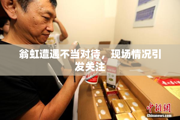 翁虹遭遇不当对待，现场情况引发关注