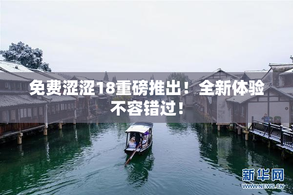免费涩涩18重磅推出！全新体验不容错过！