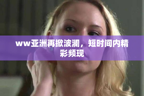 ww亚洲再掀波澜，短时间内精彩频现
