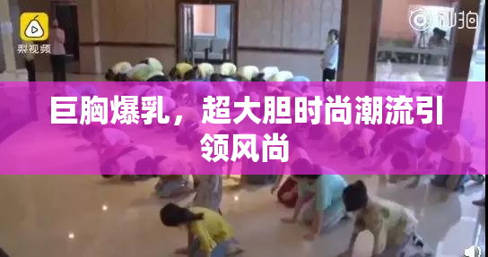 巨胸爆乳，超大胆时尚潮流引领风尚