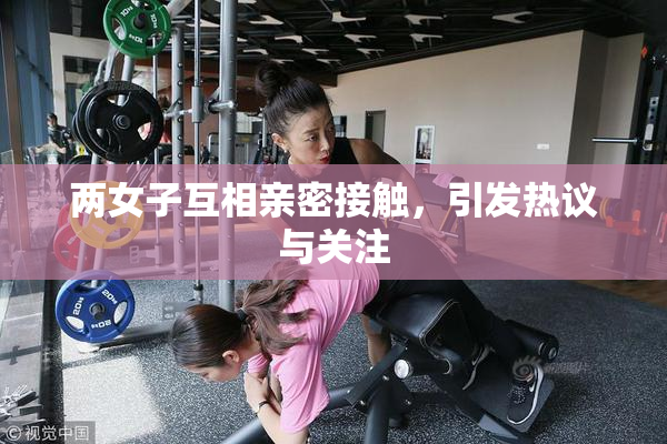 两女子互相亲密接触，引发热议与关注