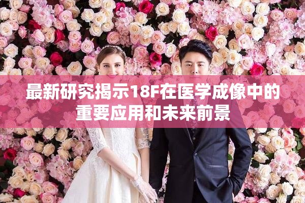 最新研究揭示18F在医学成像中的重要应用和未来前景