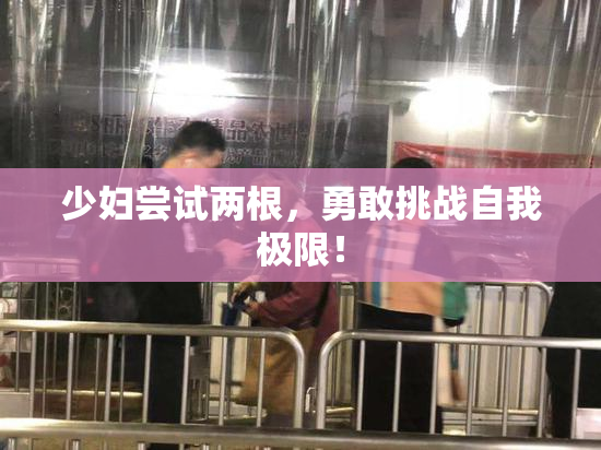 少妇尝试两根，勇敢挑战自我极限！