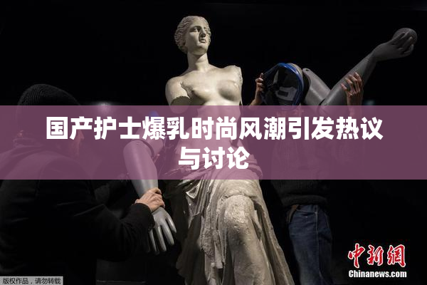 国产护士爆乳时尚风潮引发热议与讨论