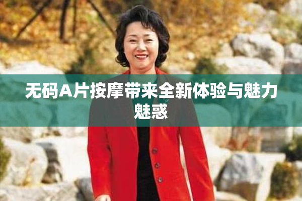 无码A片按摩带来全新体验与魅力魅惑
