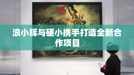 浪小辉与硬小携手打造全新合作项目