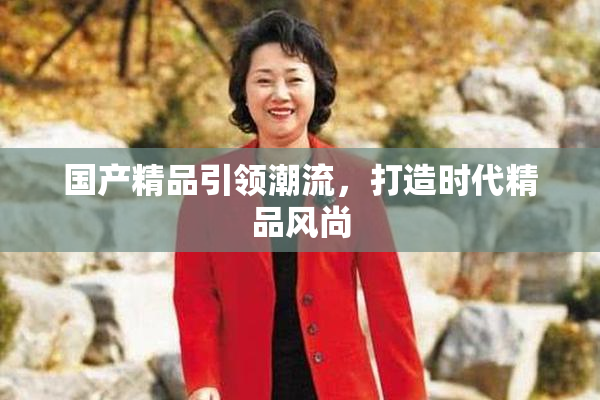 国产精品引领潮流，打造时代精品风尚