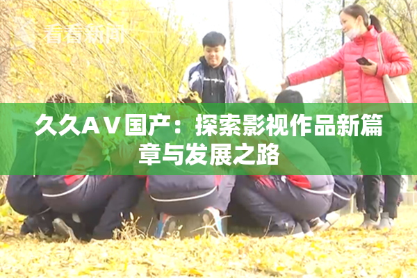 久久AⅤ国产：探索影视作品新篇章与发展之路