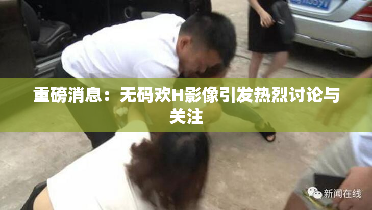 重磅消息：无码欢H影像引发热烈讨论与关注