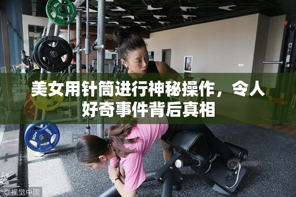 美女用针筒进行神秘操作，令人好奇事件背后真相