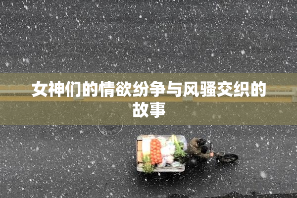 女神们的情欲纷争与风骚交织的故事
