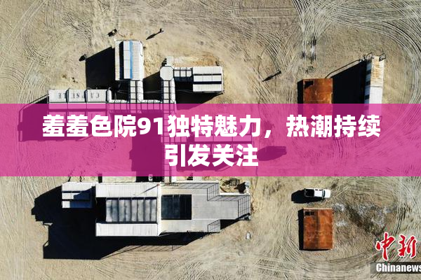 羞羞色院91独特魅力，热潮持续引发关注