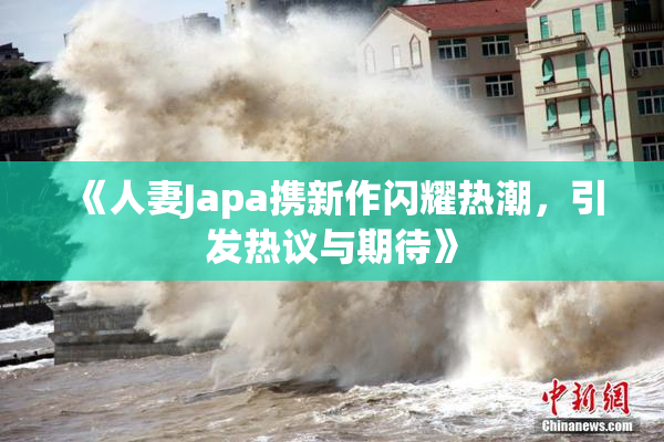 《人妻Japa携新作闪耀热潮，引发热议与期待》