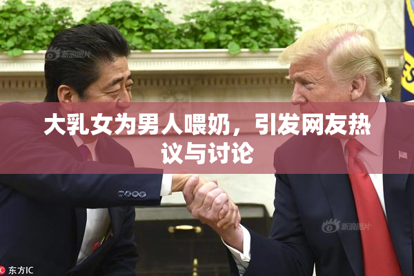 大乳女为男人喂奶，引发网友热议与讨论
