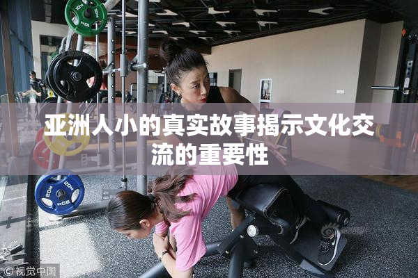 亚洲人小的真实故事揭示文化交流的重要性