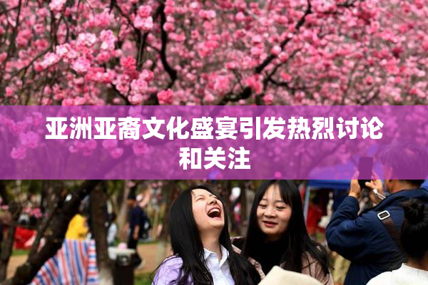 亚洲亚裔文化盛宴引发热烈讨论和关注