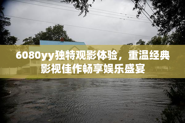 6080yy独特观影体验，重温经典影视佳作畅享娱乐盛宴