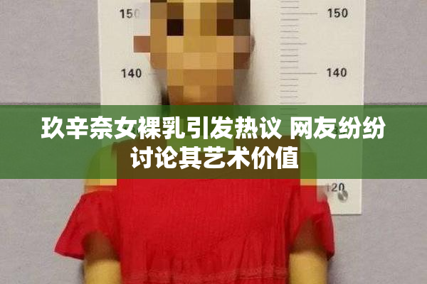 玖辛奈女裸乳引发热议 网友纷纷讨论其艺术价值