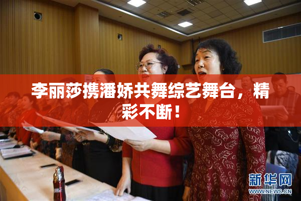 李丽莎携潘娇共舞综艺舞台，精彩不断！